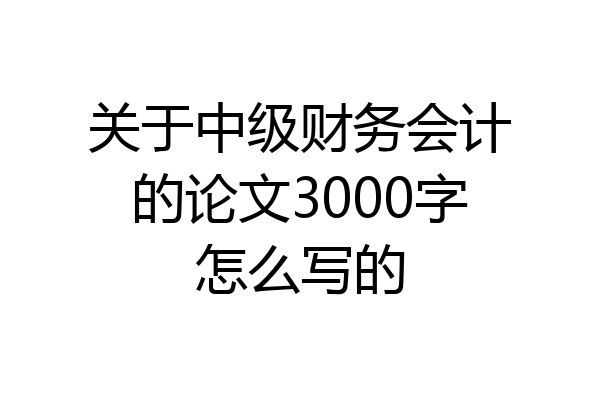 关于中级财务会计的论文3000字怎么写的