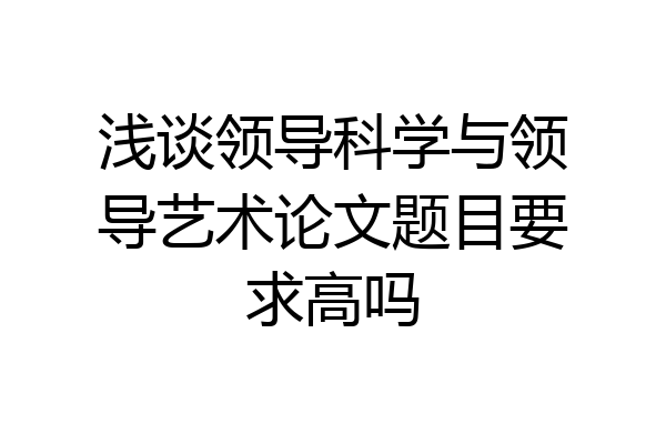 浅谈领导科学与领导艺术论文题目要求高吗