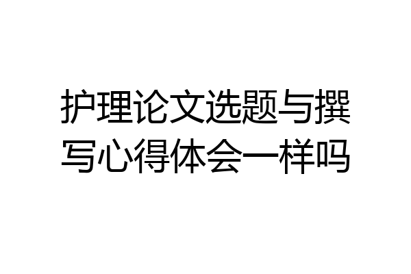 护理论文选题与撰写心得体会一样吗