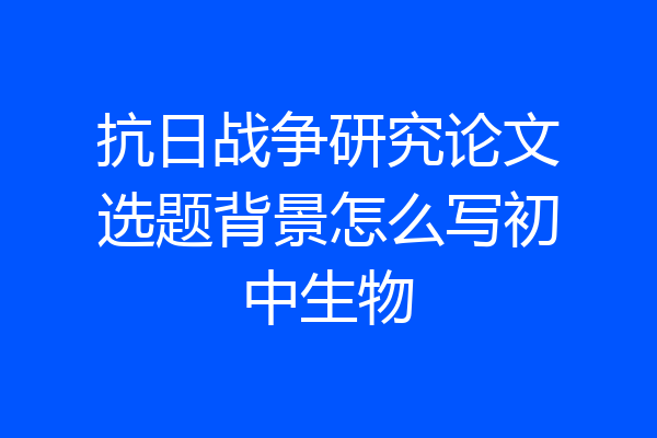 抗日战争研究论文选题背景怎么写初中生物