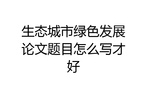 生态城市绿色发展论文题目怎么写才好