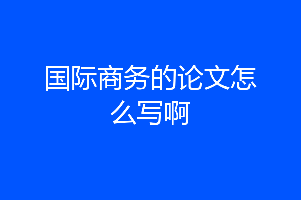 国际商务的论文怎么写啊