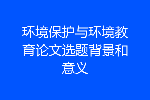 环境保护与环境教育论文选题背景和意义