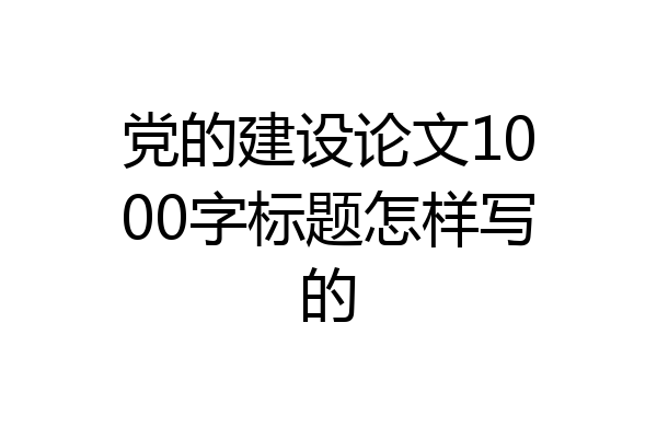 党的建设论文1000字标题怎样写的