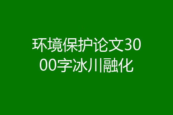 环境保护论文3000字冰川融化