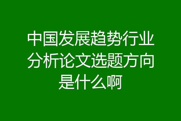 中国发展趋势行业分析论文选题方向是什么啊