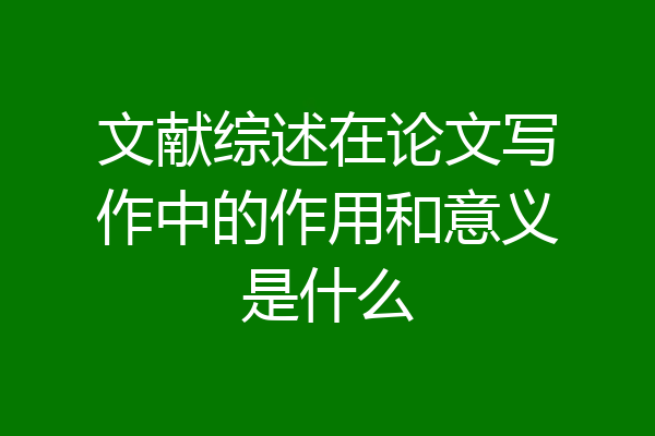 文献综述在论文写作中的作用和意义是什么