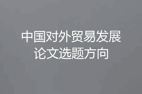 中国对外贸易发展论文选题方向