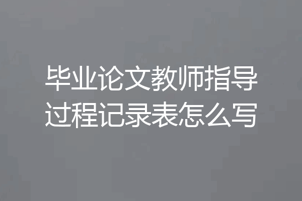 毕业论文教师指导过程记录表怎么写