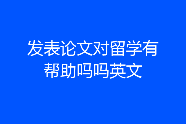 发表论文对留学有帮助吗吗英文