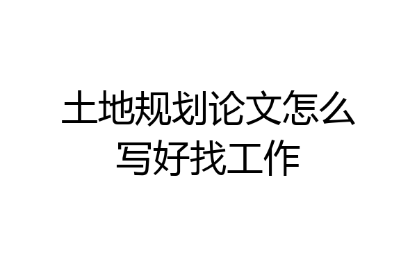 土地规划论文怎么写好找工作