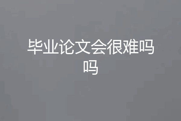 毕业论文会很难吗吗