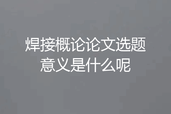 焊接概论论文选题意义是什么呢