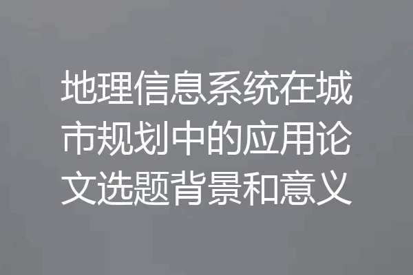地理信息系统在城市规划中的应用论文选题背景和意义