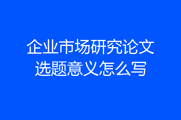 企业市场研究论文选题意义怎么写