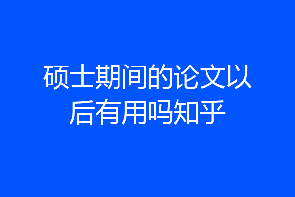 硕士期间的论文以后有用吗知乎