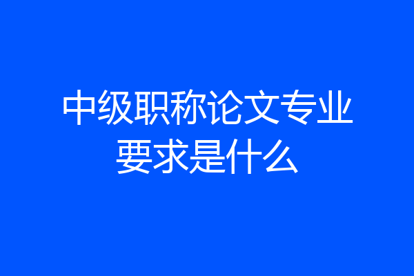 中级职称论文专业要求是什么