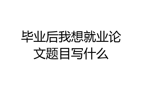 毕业后我想就业论文题目写什么