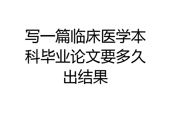 写一篇临床医学本科毕业论文要多久出结果