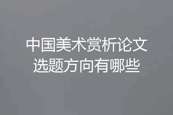 中国美术赏析论文选题方向有哪些