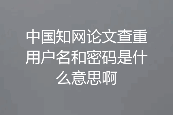中国知网论文查重用户名和密码是什么意思啊
