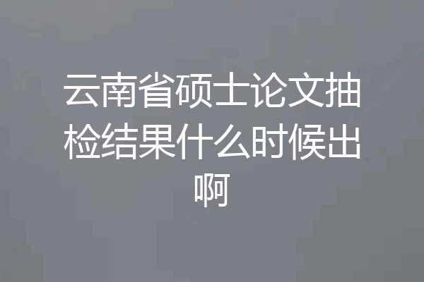 云南省硕士论文抽检结果什么时候出啊