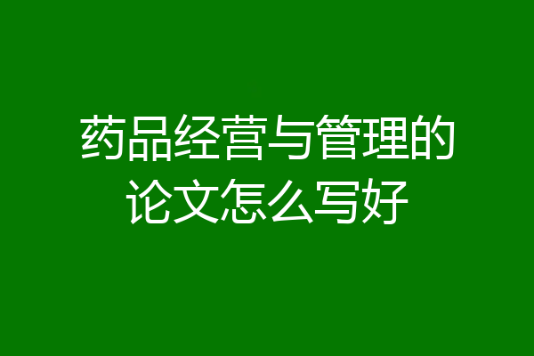 药品经营与管理的论文怎么写好