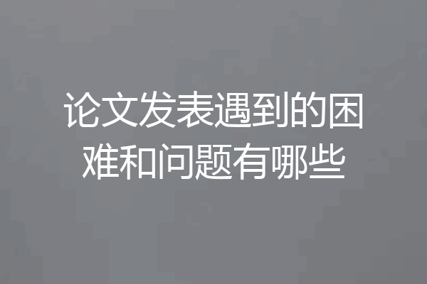 论文发表遇到的困难和问题有哪些