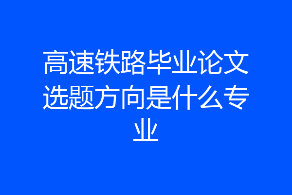 高速铁路毕业论文选题方向是什么专业
