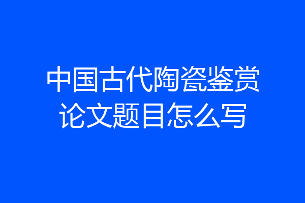 中国古代陶瓷鉴赏论文题目怎么写