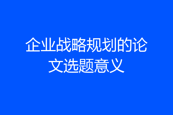 企业战略规划的论文选题意义