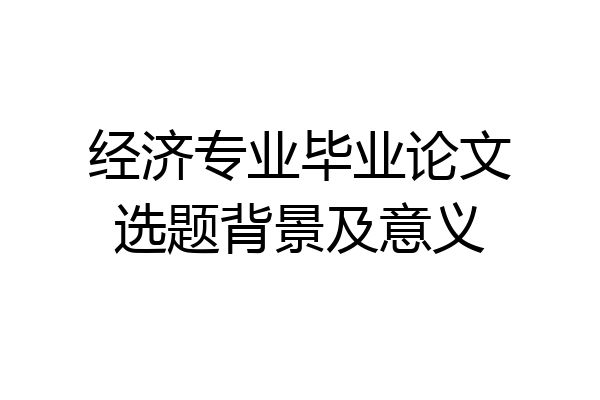 经济专业毕业论文选题背景及意义