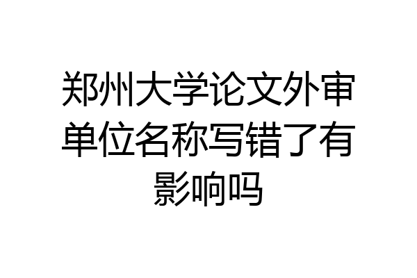 郑州大学论文外审单位名称写错了有影响吗