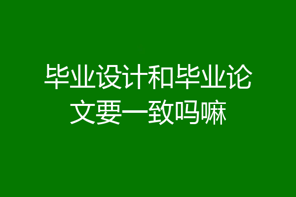 毕业设计和毕业论文要一致吗嘛