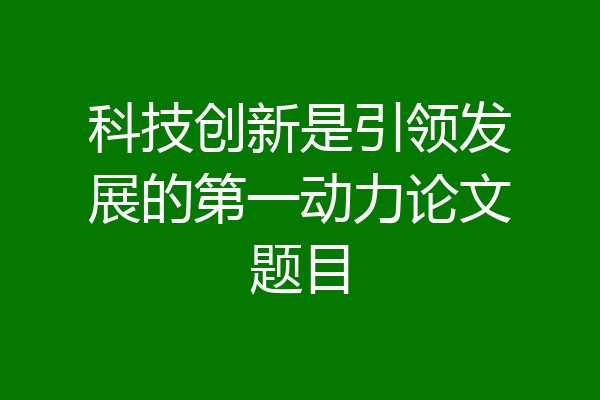科技创新是引领发展的第一动力论文题目