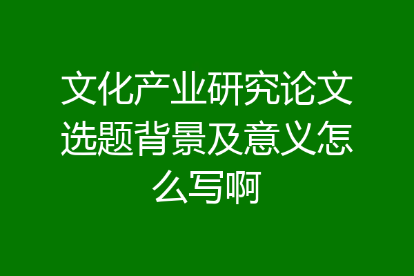 文化产业研究论文选题背景及意义怎么写啊