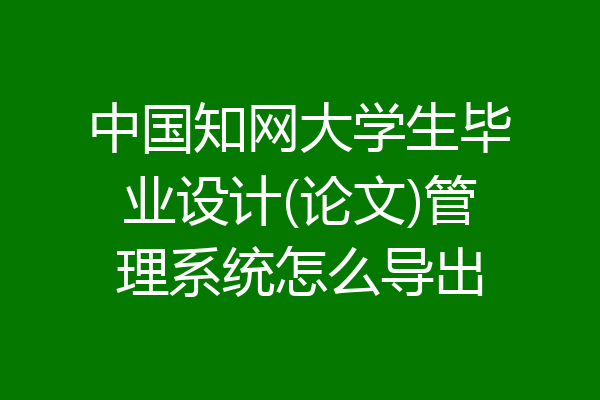 中国知网大学生毕业设计(论文)管理系统怎么导出
