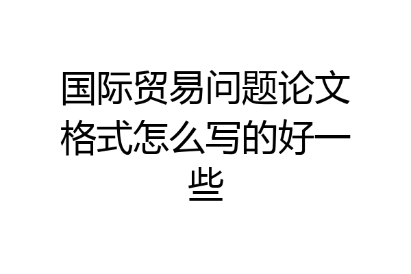 国际贸易问题论文格式怎么写的好一些