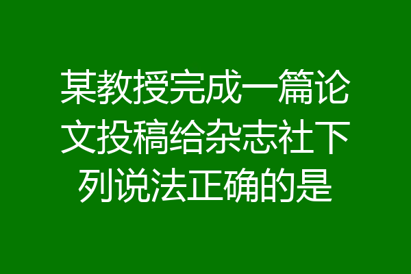 某教授完成一篇论文投稿给杂志社下列说法正确的是