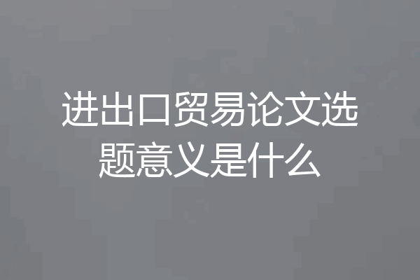 进出口贸易论文选题意义是什么