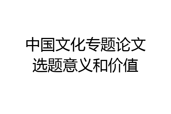 中国文化专题论文选题意义和价值