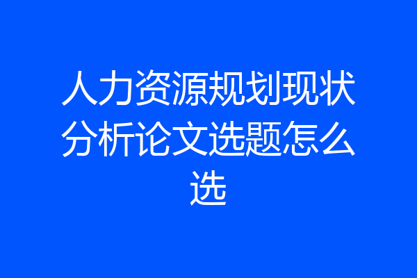 人力资源规划现状分析论文选题怎么选
