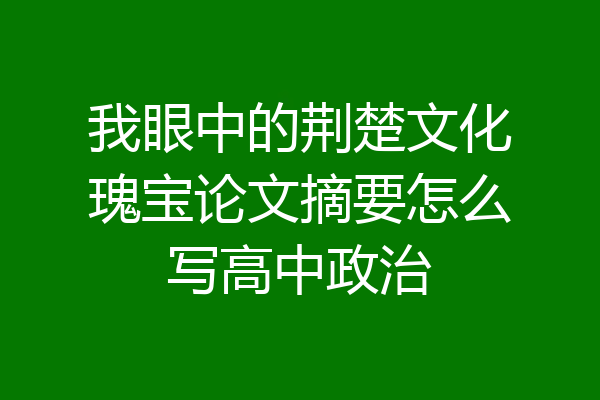 我眼中的荆楚文化瑰宝论文摘要怎么写高中政治