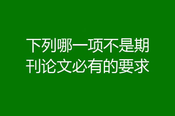 下列哪一项不是期刊论文必有的要求