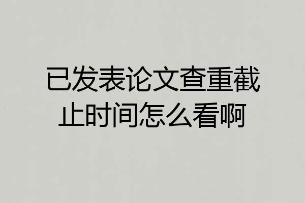 已发表论文查重截止时间怎么看啊