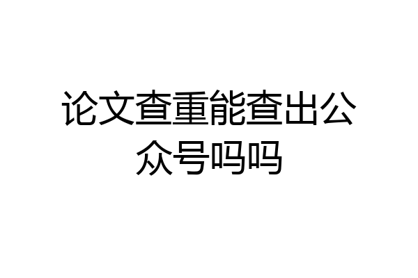 论文查重能查出公众号吗吗