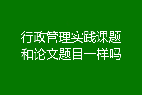 行政管理实践课题和论文题目一样吗