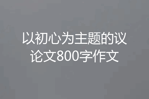 以初心为主题的议论文800字作文