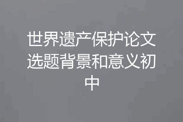 世界遗产保护论文选题背景和意义初中