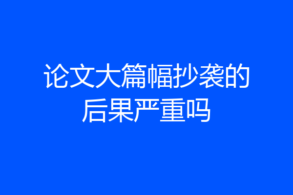论文大篇幅抄袭的后果严重吗